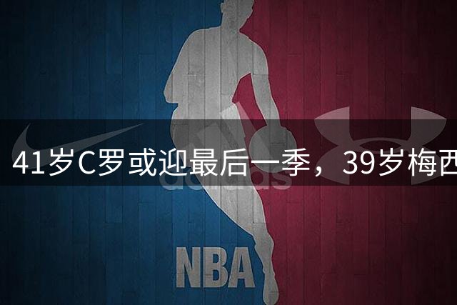 41岁C罗或迎最后一季，39岁梅西刚退出国家队
